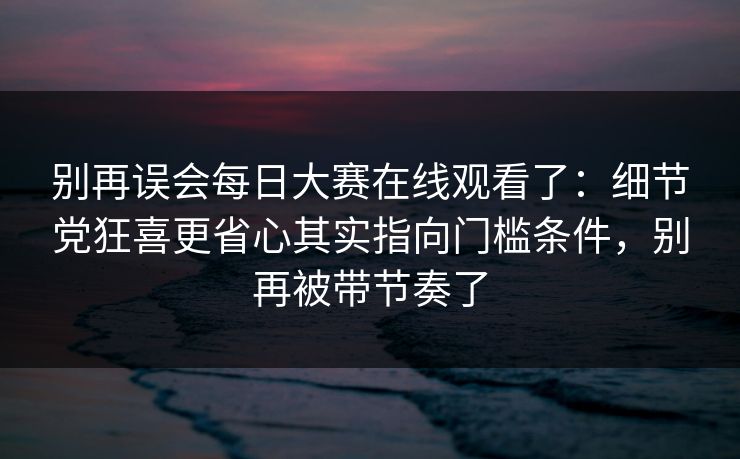 别再误会每日大赛在线观看了：细节党狂喜更省心其实指向门槛条件，别再被带节奏了