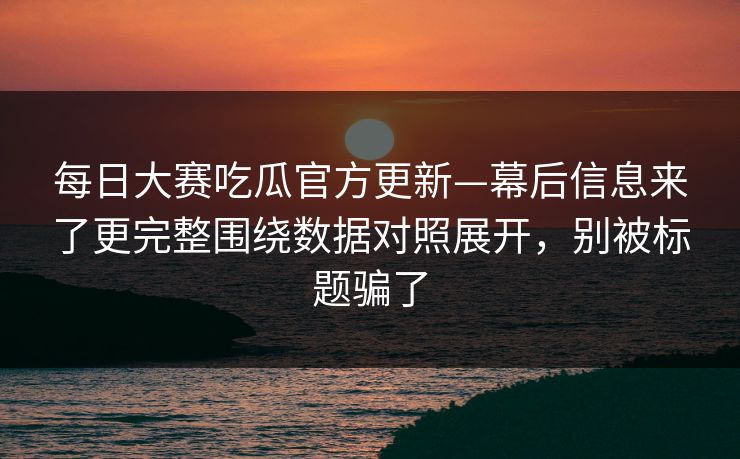 每日大赛吃瓜官方更新—幕后信息来了更完整围绕数据对照展开，别被标题骗了
