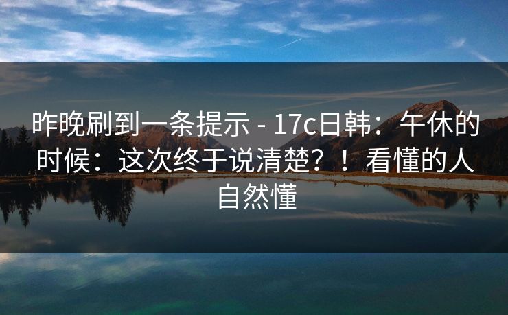 昨晚刷到一条提示 - 17c日韩：午休的时候：这次终于说清楚？！看懂的人自然懂