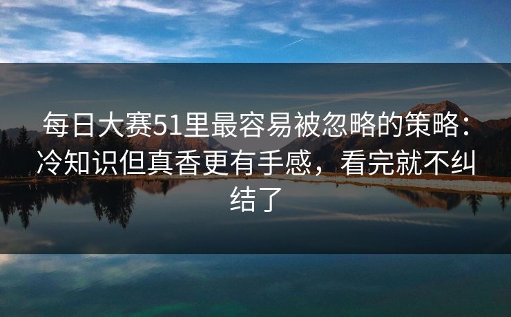 每日大赛51里最容易被忽略的策略：冷知识但真香更有手感，看完就不纠结了