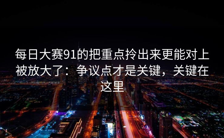 每日大赛91的把重点拎出来更能对上被放大了：争议点才是关键，关键在这里