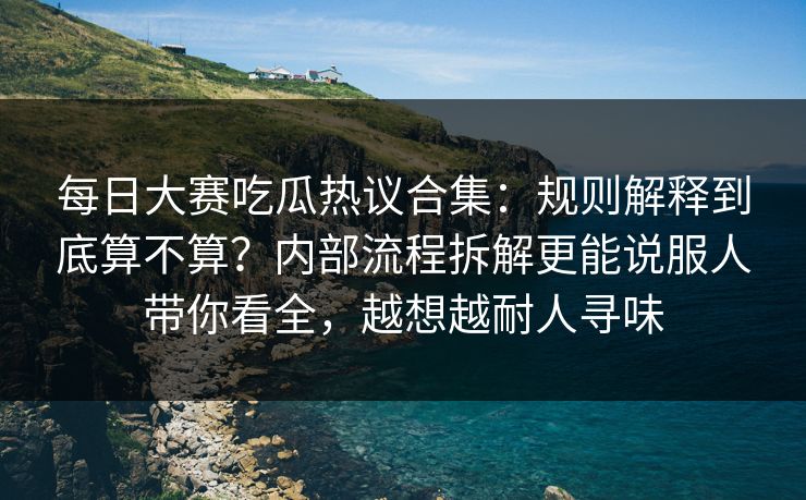 每日大赛吃瓜热议合集：规则解释到底算不算？内部流程拆解更能说服人带你看全，越想越耐人寻味