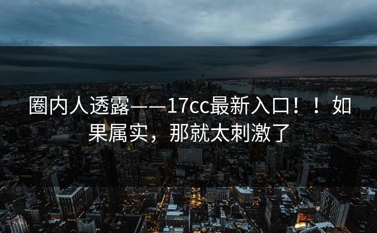 圈内人透露——17cc最新入口！！如果属实，那就太刺激了