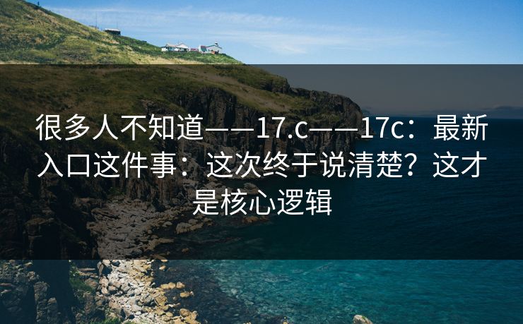 很多人不知道——17.c——17c：最新入口这件事：这次终于说清楚？这才是核心逻辑