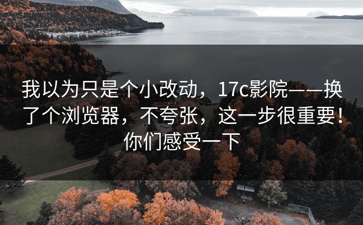 我以为只是个小改动，17c影院——换了个浏览器，不夸张，这一步很重要！你们感受一下