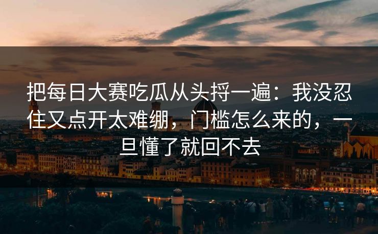 把每日大赛吃瓜从头捋一遍：我没忍住又点开太难绷，门槛怎么来的，一旦懂了就回不去
