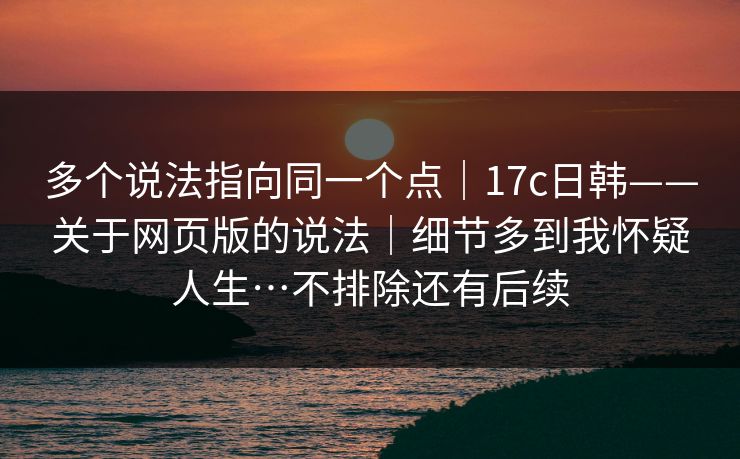 多个说法指向同一个点｜17c日韩——关于网页版的说法｜细节多到我怀疑人生…不排除还有后续