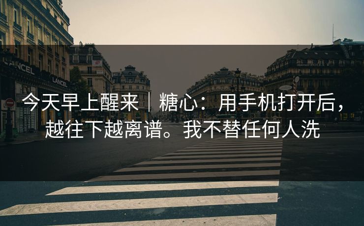 今天早上醒来|糖心:用手机打开后,越往下越离谱。我不替任何人洗 今天早上醒来|糖心:用手机打开后,越往下越离谱。我不替任何人洗