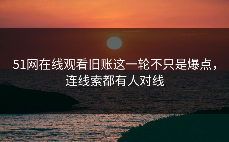 51网在线观看旧账这一轮不只是爆点，连线索都有人对线